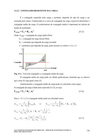 FACULDADE DE ENGENHARIA DE SOROCABA – TÓPICOS DE ENGENHARIA ELÉTRICA I
PROF. JOEL ROCHA PINTO
156
11.2.2 CONJUGADO RESISTENTE DA CARGA
É o conjugado requerido pela carga, e portanto, depende do tipo de carga a ser
acionada pelo motor. Conhecendo-se a curva do conjugado da carga é possível determinar o
conjugado médio da carga. O conhecimento do conjugado médio é importante no cálculo do
tempo de aceleração.
Ccarga = Co + Kc . nc
x
[11.5]
Onde: Ccarga = conjugado de carga médio [Nm]
Co = conjugado de carga inicial [Nm]
Kc = constante que depende da carga acionada
x = parâmetro que depende da carga, pode assumir os valores -1, 0, 1, 2.
Fig. 11.1 Curva de conjugado e o conjugado médio da carga
O conjugado médio da carga pode ser obtido graficamente, bastando que se observe
que a área A1 seja igual a área A2.
Analiticamente o conjugado médio da carga pode ser calculado como segue:
O conjugado da carga é dado pela expressão [11.5], ou seja:
Ccarga = Co + Kc . nc
x
[11.6]
Para x = 0, 1 e 2 o conjugado médio pode ser calculado como:
C
n n
C dC
c c
c a nc
n
n
medio
=
− ∫
1
2 1 2
1
arg ⇒ ( )C
n n
dC
c c
nc
n
n
medio
=
− ∫
1
2 1 2
1
C + K . no c c
x
C
n n xC
c c
n
n
medio
c
c
=
− +
⎛
⎝
⎜
⎞
⎠
⎟
1 1
12 1
2
1
C .n + K . no c c c
x+1
.
C
n n xC
c c
medio
=
−
−
⎛
⎝
⎜
⎞
⎠
⎟
+
C + K .
n n
o c
c2
x+1
c1
x+1
2 1
1
1
. [11.7]
 