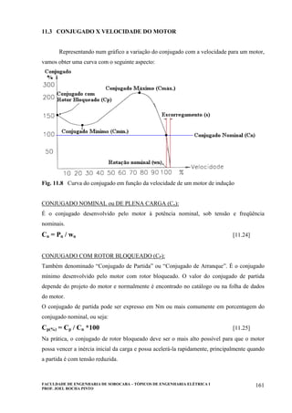FACULDADE DE ENGENHARIA DE SOROCABA – TÓPICOS DE ENGENHARIA ELÉTRICA I
PROF. JOEL ROCHA PINTO
161
11.3 CONJUGADO X VELOCIDADE DO MOTOR
Representando num gráfico a variação do conjugado com a velocidade para um motor,
vamos obter uma curva com o seguinte aspecto:
Fig. 11.8 Curva do conjugado em função da velocidade de um motor de indução
CONJUGADO NOMINAL ou DE PLENA CARGA (Cn):
É o conjugado desenvolvido pelo motor à potência nominal, sob tensão e freqüência
nominais.
Cn = Pn / wn [11.24]
CONJUGADO COM ROTOR BLOQUEADO (CP):
Também denominado “Conjugado de Partida” ou “Conjugado de Arranque”. É o conjugado
mínimo desenvolvido pelo motor com rotor bloqueado. O valor do conjugado de partida
depende do projeto do motor e normalmente é encontrado no catálogo ou na folha de dados
do motor.
O conjugado de partida pode ser expresso em Nm ou mais comumente em porcentagem do
conjugado nominal, ou seja:
Cp(%) = Cp / Cn *100 [11.25]
Na prática, o conjugado de rotor bloqueado deve ser o mais alto possível para que o motor
possa vencer a inércia inicial da carga e possa acelerá-la rapidamente, principalmente quando
a partida é com tensão reduzida.
 