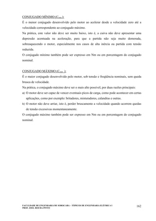FACULDADE DE ENGENHARIA DE SOROCABA – TÓPICOS DE ENGENHARIA ELÉTRICA I
PROF. JOEL ROCHA PINTO
162
CONJUGADO MÍNIMO (Cmín.):
É o menor conjugado desenvolvido pelo motor ao acelerar desde a velocidade zero até a
velocidade correspondente ao conjugado máximo.
Na prática, este valor não deve ser muito baixo, isto é, a curva não deve apresentar uma
depressão acentuada na aceleração, para que a partida não seja muito demorada,
sobreaquecendo o motor, especialmente nos casos de alta inércia ou partida com tensão
reduzida.
O conjugado mínimo também pode ser expresso em Nm ou em porcentagem do conjugado
nominal.
CONJUGADO MÁXIMO (Cmáx..):
É o maior conjugado desenvolvido pelo motor, sob tensão e freqüência nominais, sem queda
brusca de velocidade.
Na prática, o conjugado máximo deve ser o mais alto possível, por duas razões principais:
a) O motor deve ser capaz de vencer eventuais picos de carga, como pode acontecer em certas
aplicações, como por exemplo: britadores, misturadores, calandras e outras.
b) O motor não deve arriar, isto é, perder bruscamente a velocidade quando acorrem quedas
de tensão excessivas momentaneamente.
O conjugado máximo também pode ser expresso em Nm ou em porcentagem do conjugado
nominal.
 
