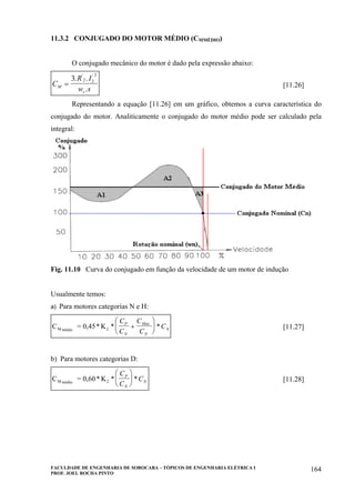 FACULDADE DE ENGENHARIA DE SOROCABA – TÓPICOS DE ENGENHARIA ELÉTRICA I
PROF. JOEL ROCHA PINTO
164
11.3.2 CONJUGADO DO MOTOR MÉDIO (CMMÉDIO)
O conjugado mecânico do motor é dado pela expressão abaixo:
C
R I
w sM
s
=
3 2 2
2
. .
.
' '
[11.26]
Representando a equação [11.26] em um gráfico, obtemos a curva característica do
conjugado do motor. Analiticamente o conjugado do motor médio pode ser calculado pela
integral:
Fig. 11.10 Curva do conjugado em função da velocidade de um motor de indução
Usualmente temos:
a) Para motores categorias N e H:
C = 0,45* KM médio 2 * *
.C
C
C
C
C
P
N
Max
N
N+
⎛
⎝
⎜
⎞
⎠
⎟ [11.27]
b) Para motores categorias D:
C = 0,60* KM médio 2 * *
C
C
C
P
N
N
⎛
⎝
⎜
⎞
⎠
⎟ [11.28]
 