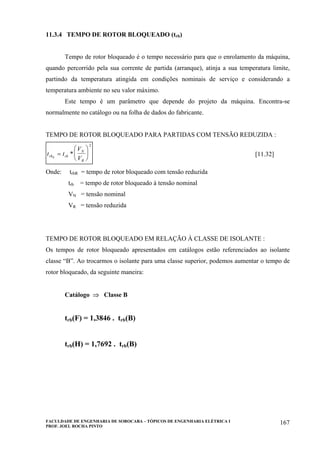 FACULDADE DE ENGENHARIA DE SOROCABA – TÓPICOS DE ENGENHARIA ELÉTRICA I
PROF. JOEL ROCHA PINTO
167
11.3.4 TEMPO DE ROTOR BLOQUEADO (trb)
Tempo de rotor bloqueado é o tempo necessário para que o enrolamento da máquina,
quando percorrido pela sua corrente de partida (arranque), atinja a sua temperatura limite,
partindo da temperatura atingida em condições nominais de serviço e considerando a
temperatura ambiente no seu valor máximo.
Este tempo é um parâmetro que depende do projeto da máquina. Encontra-se
normalmente no catálogo ou na folha de dados do fabricante.
TEMPO DE ROTOR BLOQUEADO PARA PARTIDAS COM TENSÃO REDUZIDA :
t t
V
Vrb rb
N
R
R
=
⎛
⎝
⎜
⎞
⎠
⎟*
2
[11.32]
Onde: trbR = tempo de rotor bloqueado com tensão reduzida
trb = tempo de rotor bloqueado à tensão nominal
VN = tensão nominal
VR = tensão reduzida
TEMPO DE ROTOR BLOQUEADO EM RELAÇÃO À CLASSE DE ISOLANTE :
Os tempos de rotor bloqueado apresentados em catálogos estão referenciados ao isolante
classe “B”. Ao trocarmos o isolante para uma classe superior, podemos aumentar o tempo de
rotor bloqueado, da seguinte maneira:
Catálogo ⇒ Classe B
trb(F) = 1,3846 . trb(B)
trb(H) = 1,7692 . trb(B)
 