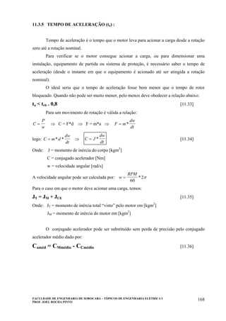 FACULDADE DE ENGENHARIA DE SOROCABA – TÓPICOS DE ENGENHARIA ELÉTRICA I
PROF. JOEL ROCHA PINTO
168
11.3.5 TEMPO DE ACELERAÇÃO (ta) :
Tempo de aceleração é o tempo que o motor leva para acionar a carga desde a rotação
zero até a rotação nominal.
Para verificar se o motor consegue acionar a carga, ou para dimensionar uma
instalação, equipamento de partida ou sistema de proteção, é necessário saber o tempo de
aceleração (desde o instante em que o equipamento é acionado até ser atingida a rotação
nominal).
O ideal seria que o tempo de aceleração fosse bem menor que o tempo de rotor
bloqueado. Quando não pode ser muito menor, pelo menos deve obedecer a relação abaixo:
ta < trb . 0,8 [11.33]
Para um movimento de rotação é válida a relação:
C
P
w
= ⇒ C = F*d ⇒ F = m*a ⇒ F m
dw
dt
= *
logo: C m d
dw
dt
= * * ⇒ C J
dw
dt
= * [11.34]
Onde: J = momento de inércia do corpo [kgm2
]
C = conjugado acelerador [Nm]
w = velocidade angular [rad/s]
A velocidade angular pode ser calculada por: w
RPM
=
60
2* π
Para o caso em que o motor deve acionar uma carga, temos:
JT = JM + JCE [11.35]
Onde: JT = momento de inércia total “visto” pelo motor em [kgm2
]
JM = momento de inércia do motor em [kgm2
]
O conjugado acelerador pode ser substituído sem perda de precisão pelo conjugado
acelerador médio dado por:
Caméd = CMmédio - CCmédio [11.36]
 