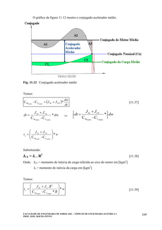 FACULDADE DE ENGENHARIA DE SOROCABA – TÓPICOS DE ENGENHARIA ELÉTRICA I
PROF. JOEL ROCHA PINTO
169
O gráfico da figura 11.12 mostra o conjugado acelerador médio.
Fig. 11.12 Conjugado acelerador médio
Temos:
( )
dt
dw
JJ CEM *C-C médiomédio CM += [11.37]
dw
JJ
dt CEM
*
C-C médiomédio CM
+
= ⇒ ∫
+
=∫
w
CEM
a
dw
JJ
dt
0
CM
0
*
C-C médiomédio
w
JJ
t CEM
*
C-C médiomédio CM
a
⎟
⎟
⎠
⎞
⎜
⎜
⎝
⎛ +
=
Substituindo:
JCE = Jc . R2
[11.38]
Onde: JCE = momento de inércia da carga referida ao eixo do motor em [kgm2
]
Jc = momento de inércia da carga em [kgm2
]
Temos:
w
R
RJJ
t CM
*
*C-C
.
médiomédio CM
2
a
⎟
⎟
⎠
⎞
⎜
⎜
⎝
⎛ +
= [11.39]
 