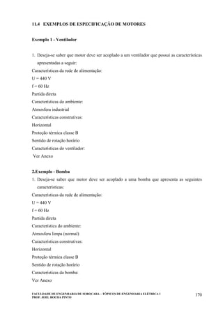 FACULDADE DE ENGENHARIA DE SOROCABA – TÓPICOS DE ENGENHARIA ELÉTRICA I
PROF. JOEL ROCHA PINTO
170
11.4 EXEMPLOS DE ESPECIFICAÇÃO DE MOTORES
Exemplo 1 - Ventilador
1. Deseja-se saber que motor deve ser acoplado a um ventilador que possui as características
apresentadas a seguir:
Características da rede de alimentação:
U = 440 V
f = 60 Hz
Partida direta
Características do ambiente:
Atmosfera industrial
Características construtivas:
Horizontal
Proteção térmica classe B
Sentido de rotação horário
Características do ventilador:
Ver Anexo
2.Exemplo - Bomba
1. Deseja-se saber que motor deve ser acoplado a uma bomba que apresenta as seguintes
características:
Características da rede de alimentação:
U = 440 V
f = 60 Hz
Partida direta
Característica do ambiente:
Atmosfera limpa (normal)
Características construtivas:
Horizontal
Proteção térmica classe B
Sentido de rotação horário
Características da bomba:
Ver Anexo
 
