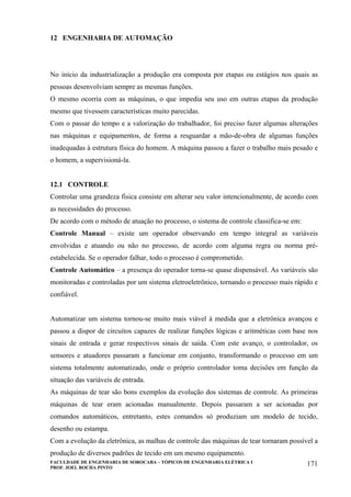 FACULDADE DE ENGENHARIA DE SOROCABA – TÓPICOS DE ENGENHARIA ELÉTRICA I
PROF. JOEL ROCHA PINTO
171
12 ENGENHARIA DE AUTOMAÇÃO
No início da industrialização a produção era composta por etapas ou estágios nos quais as
pessoas desenvolviam sempre as mesmas funções.
O mesmo ocorria com as máquinas, o que impedia seu uso em outras etapas da produção
mesmo que tivessem características muito parecidas.
Com o passar do tempo e a valorização do trabalhador, foi preciso fazer algumas alterações
nas máquinas e equipamentos, de forma a resguardar a mão-de-obra de algumas funções
inadequadas à estrutura física do homem. A máquina passou a fazer o trabalho mais pesado e
o homem, a supervisioná-la.
12.1 CONTROLE
Controlar uma grandeza física consiste em alterar seu valor intencionalmente, de acordo com
as necessidades do processo.
De acordo com o método de atuação no processo, o sistema de controle classifica-se em:
Controle Manual – existe um operador observando em tempo integral as variáveis
envolvidas e atuando ou não no processo, de acordo com alguma regra ou norma pré-
estabelecida. Se o operador falhar, todo o processo é comprometido.
Controle Automático – a presença do operador torna-se quase dispensável. As variáveis são
monitoradas e controladas por um sistema eletroeletrônico, tornando o processo mais rápido e
confiável.
Automatizar um sistema tornou-se muito mais viável à medida que a eletrônica avançou e
passou a dispor de circuitos capazes de realizar funções lógicas e aritméticas com base nos
sinais de entrada e gerar respectivos sinais de saída. Com este avanço, o controlador, os
sensores e atuadores passaram a funcionar em conjunto, transformando o processo em um
sistema totalmente automatizado, onde o próprio controlador toma decisões em função da
situação das variáveis de entrada.
As máquinas de tear são bons exemplos da evolução dos sistemas de controle. As primeiras
máquinas de tear eram acionadas manualmente. Depois passaram a ser acionadas por
comandos automáticos, entretanto, estes comandos só produziam um modelo de tecido,
desenho ou estampa.
Com a evolução da eletrônica, as malhas de controle das máquinas de tear tornaram possível a
produção de diversos padrões de tecido em um mesmo equipamento.
 