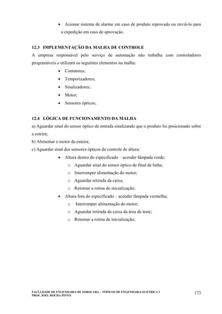 FACULDADE DE ENGENHARIA DE SOROCABA – TÓPICOS DE ENGENHARIA ELÉTRICA I
PROF. JOEL ROCHA PINTO
173
• Acionar sistema de alarme em caso de produto reprovado ou enviá-lo para
a expedição em caso de aprovação.
12.3 IMPLEMENTAÇÃO DA MALHA DE CONTROLE
A empresa responsável pelo serviço de automação não trabalha com controladores
programáveis e utilizará os seguintes elementos na malha:
• Contatores;
• Temporizadores;
• Sinalizadores;
• Motor;
• Sensores ópticos;
12.4 LÓGICA DE FUNCIONAMENTO DA MALHA
a) Aguardar sinal do sensor óptico de entrada sinalizando que o produto foi posicionado sobre
a esteira;
b) Alimentar o motor da esteira;
c) Aguardar sinal dos sensores ópticos de controle de altura;
• Altura dentro do especificado – acender lâmpada verde;
o Aguardar sinal do sensor óptico de final de linha;
o Interromper alimentação do motor;
o Aguardar retirada da caixa;
o Retornar a rotina de inicialização;
• Altura fora do especificado – acender lâmpada vermelha;
o Interromper alimentação do motor;
o Aguardar retirada da caixa da área de teste;
o Retornar a rotina de inicialização;
 