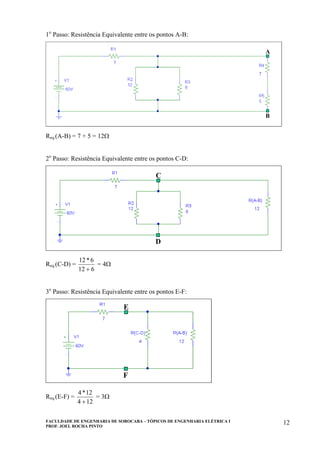 FACULDADE DE ENGENHARIA DE SOROCABA – TÓPICOS DE ENGENHARIA ELÉTRICA I
PROF. JOEL ROCHA PINTO
12
1o
Passo: Resistência Equivalente entre os pontos A-B:
A
B
A
B
Req.(A-B) = 7 + 5 = 12Ω
2o
Passo: Resistência Equivalente entre os pontos C-D:
C
D
C
D
Req.(C-D) =
612
6*12
+
= 4Ω
3o
Passo: Resistência Equivalente entre os pontos E-F:
E
F
E
F
Req.(E-F) =
124
12*4
+
= 3Ω
 