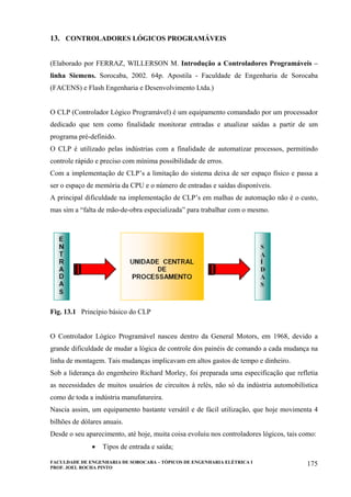 FACULDADE DE ENGENHARIA DE SOROCABA – TÓPICOS DE ENGENHARIA ELÉTRICA I
PROF. JOEL ROCHA PINTO
175
13. CONTROLADORES LÓGICOS PROGRAMÁVEIS
(Elaborado por FERRAZ, WILLERSON M. Introdução a Controladores Programáveis –
linha Siemens. Sorocaba, 2002. 64p. Apostila - Faculdade de Engenharia de Sorocaba
(FACENS) e Flash Engenharia e Desenvolvimento Ltda.)
O CLP (Controlador Lógico Programável) é um equipamento comandado por um processador
dedicado que tem como finalidade monitorar entradas e atualizar saídas a partir de um
programa pré-definido.
O CLP é utilizado pelas indústrias com a finalidade de automatizar processos, permitindo
controle rápido e preciso com mínima possibilidade de erros.
Com a implementação de CLP’s a limitação do sistema deixa de ser espaço físico e passa a
ser o espaço de memória da CPU e o número de entradas e saídas disponíveis.
A principal dificuldade na implementação de CLP’s em malhas de automação não é o custo,
mas sim a “falta de mão-de-obra especializada” para trabalhar com o mesmo.
Fig. 13.1 Princípio básico do CLP
O Controlador Lógico Programável nasceu dentro da General Motors, em 1968, devido a
grande dificuldade de mudar a lógica de controle dos painéis de comando a cada mudança na
linha de montagem. Tais mudanças implicavam em altos gastos de tempo e dinheiro.
Sob a liderança do engenheiro Richard Morley, foi preparada uma especificação que refletia
as necessidades de muitos usuários de circuitos à relés, não só da indústria automobilística
como de toda a indústria manufatureira.
Nascia assim, um equipamento bastante versátil e de fácil utilização, que hoje movimenta 4
bilhões de dólares anuais.
Desde o seu aparecimento, até hoje, muita coisa evoluiu nos controladores lógicos, tais como:
• Tipos de entrada e saída;
 