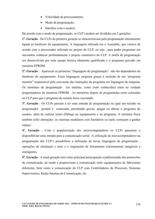 FACULDADE DE ENGENHARIA DE SOROCABA – TÓPICOS DE ENGENHARIA ELÉTRICA I
PROF. JOEL ROCHA PINTO
176
• Velocidade de processamento;
• Modo de programação;
• Interface com o usuário.
De acordo com o modo de programação, os CLP’s podem ser divididos em 5 gerações:
1a
. Geração : Os CLPs da primeira geração se caracterizavam pela programação intimamente
ligada ao hardware do equipamento. A linguagem utilizada era o Assembly, que variava de
acordo com o processador utilizado no projeto do CLP, ou seja , para poder programar era
necessário conhecer profundamente o projeto construtivo do CLP. A tarefa de programação
era desenvolvida por uma equipe técnica altamente qualificada e o programa gravado em
memória EPROM.
2a
. Geração : Aparecem as primeiras “linguagens de programação” não tão dependentes do
hardware do equipamento. Essas linguagens surgiram graças à inclusão de um “programa
monitor” responsável pela conversão das instruções do programa em linguagem de máquina.
Os terminais de programação (ou maletas, como eram conhecidas) eram na verdade
programadores de memória EPROM . As memórias depois de programadas eram colocadas
no CLP para que o programa do usuário fosse executado.
3a
. Geração : Os CLPs passam a ter uma entrada de programação na qual um teclado ou
programador portátil é conectado, permitindo gravar, apagar ou alterar o programa do
usuário, além de realizar testes (Debug) no equipamento e no programa. A estrutura física
também sofre alterações: os sistemas modulares com bastidores ou racks começam a ganhar
espaço.
4a
. Geração : Com a popularização dos microcomputadores os CLPs passaram a
disponibilizar uma entrada para a comunicação serial. A utilização de microcomputadores na
programação dos CLP’s possibilitou a utilização de novas linguagens de programação ,
operações de simulação e teste e o surgimento de ferramentas extremamente amigáveis e
inteligentes.
5a
. Geração : A atual geração tem como principal preocupação a padronização dos protocolos
de comunicação, de modo a proporcionar a comunicação entre equipamentos de fabricantes
diferentes, bem como a comunicação do CLP com Controladores de Processos, Sistemas
Supervisórios, Redes Internas de Comunicação, etc.
 