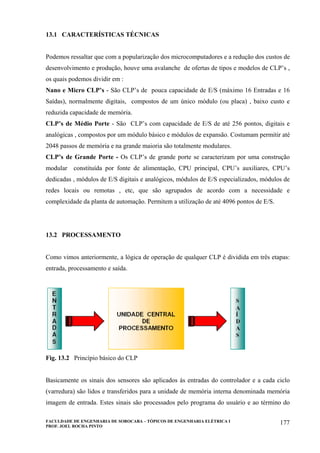 FACULDADE DE ENGENHARIA DE SOROCABA – TÓPICOS DE ENGENHARIA ELÉTRICA I
PROF. JOEL ROCHA PINTO
177
13.1 CARACTERÍSTICAS TÉCNICAS
Podemos ressaltar que com a popularização dos microcomputadores e a redução dos custos de
desenvolvimento e produção, houve uma avalanche de ofertas de tipos e modelos de CLP’s ,
os quais podemos dividir em :
Nano e Micro CLP’s - São CLP’s de pouca capacidade de E/S (máximo 16 Entradas e 16
Saídas), normalmente digitais, compostos de um único módulo (ou placa) , baixo custo e
reduzida capacidade de memória.
CLP’s de Médio Porte - São CLP’s com capacidade de E/S de até 256 pontos, digitais e
analógicas , compostos por um módulo básico e módulos de expansão. Costumam permitir até
2048 passos de memória e na grande maioria são totalmente modulares.
CLP’s de Grande Porte - Os CLP’s de grande porte se caracterizam por uma construção
modular constituída por fonte de alimentação, CPU principal, CPU’s auxiliares, CPU’s
dedicadas , módulos de E/S digitais e analógicos, módulos de E/S especializados, módulos de
redes locais ou remotas , etc, que são agrupados de acordo com a necessidade e
complexidade da planta de automação. Permitem a utilização de até 4096 pontos de E/S.
13.2 PROCESSAMENTO
Como vimos anteriormente, a lógica de operação de qualquer CLP é dividida em três etapas:
entrada, processamento e saída.
Fig. 13.2 Princípio básico do CLP
Basicamente os sinais dos sensores são aplicados às entradas do controlador e a cada ciclo
(varredura) são lidos e transferidos para a unidade de memória interna denominada memória
imagem de entrada. Estes sinais são processados pelo programa do usuário e ao término do
 