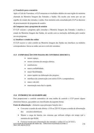FACULDADE DE ENGENHARIA DE SOROCABA – TÓPICOS DE ENGENHARIA ELÉTRICA I
PROF. JOEL ROCHA PINTO
179
c) Transferir para a memória
Após o Ciclo de Varredura, o CLP armazena os resultados obtidos em uma região de memória
chamada de Memória Imagem das Entradas e Saídas. Ela recebe este nome por ser um
espelho do estado das entradas e saídas. Esta memória será consultada pelo CLP no decorrer
do processamento do programa do usuário.
d) Comparar com o programa do usuário
O CLP executa o programa após consultar a Memória Imagem das Entradas e atualiza o
estado da Memória Imagem das Saídas, de acordo com as instruções definidas pelo usuário
em seu programa.
e) Atualizar o estado das saídas
O CLP escreve o valor contido na Memória Imagem das Saídas nas interfaces ou módulos
correspondentes. Inicia-se então, um novo ciclo de varredura.
13.3 COMPARAÇÃO COM MALHA DE CONTROLE DISCRETA
• menor espaço;
• menor consumo de energia elétrica;
• reutilizáveis;
• maior confiabilidade;
• maior flexibilidade;
• maior rapidez na elaboração dos projetos;
• interfaces de comunicação com outros CLPs e computadores;
• maior vida útil;
• manutenção mais fácil e rápida.
13.4 INTRODUÇÃO AO HARDWARE
Para proporcionar o controle automático de uma malha de controle o CLP possui alguns
elementos básicos, que podem ser classificados da seguinte forma:
Fonte de alimentação – elemento cujas principais funções são :
• Converter a tensão da rede elétrica (110 ou 220 VCA) para a tensão de alimentação
dos circuitos eletrônicos;
• Manter a carga da bateria, nos sistemas que utilizam relógio em tempo real e
memória do tipo RAM;
• Fornecer tensão para alimentação das entradas e saídas (12 ou 24 VCC).
 