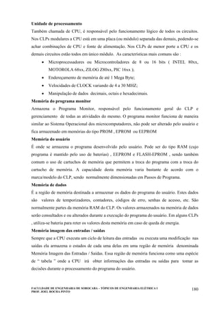 FACULDADE DE ENGENHARIA DE SOROCABA – TÓPICOS DE ENGENHARIA ELÉTRICA I
PROF. JOEL ROCHA PINTO
180
Unidade de processamento
Também chamada de CPU, é responsável pelo funcionamento lógico de todos os circuitos.
Nos CLPs modulares a CPU está em uma placa (ou módulo) separada das demais, podendo-se
achar combinações de CPU e fonte de alimentação. Nos CLPs de menor porte a CPU e os
demais circuitos estão todos em único módulo. As características mais comuns são :
• Microprocessadores ou Microcontroladores de 8 ou 16 bits ( INTEL 80xx,
MOTOROLA 68xx, ZILOG Z80xx, PIC 16xx );
• Endereçamento de memória de até 1 Mega Byte;
• Velocidades de CLOCK variando de 4 a 30 MHZ;
• Manipulação de dados decimais, octais e hexadecimais.
Memória do programa monitor
Armazena o Programa Monitor, responsável pelo funcionamento geral do CLP e
gerenciamento de todas as atividades do mesmo. O programa monitor funciona de maneira
similar ao Sistema Operacional dos microcomputadores, não pode ser alterado pelo usuário e
fica armazenado em memórias do tipo PROM , EPROM ou EEPROM
Memória do usuário
É onde se armazena o programa desenvolvido pelo usuário. Pode ser do tipo RAM (cujo
programa é mantido pelo uso de baterias) , EEPROM e FLASH-EPROM , sendo também
comum o uso de cartuchos de memória que permitem a troca do programa com a troca do
cartucho de memória. A capacidade desta memória varia bastante de acordo com o
marca/modelo do CLP, sendo normalmente dimensionadas em Passos de Programa.
Memória de dados
É a região de memória destinada a armazenar os dados do programa do usuário. Estes dados
são valores de temporizadores, contadores, códigos de erro, senhas de acesso, etc. São
normalmente partes da memória RAM do CLP. Os valores armazenados na memória de dados
serão consultados e ou alterados durante a execução do programa do usuário. Em alguns CLPs
, utiliza-se bateria para reter os valores desta memória em caso de queda de energia.
Memória imagem das entradas / saídas
Sempre que a CPU executa um ciclo de leitura das entradas ou executa uma modificação nas
saídas ela armazena o estados de cada uma delas em uma região de memória denominada
Memória Imagem das Entradas / Saídas. Essa região de memória funciona como uma espécie
de “ tabela ” onde a CPU irá obter informações das entradas ou saídas para tomar as
decisões durante o processamento do programa do usuário.
 
