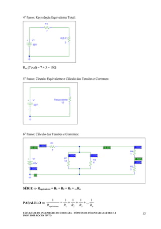 FACULDADE DE ENGENHARIA DE SOROCABA – TÓPICOS DE ENGENHARIA ELÉTRICA I
PROF. JOEL ROCHA PINTO
13
4o
Passo: Resistência Equivalente Total:
Req.(Total) = 7 + 3 = 10Ω
5o
Passo: Circuito Equivalente e Cálculo das Tensões e Correntes:
6o
Passo: Cálculo das Tensões e Correntes:
SÉRIE ⇒ Requivalente = R1 + R2 + R3 + ...Rn
PARALELO ⇒
neequivalent RRRRR
1
...
1111
321
+++=
 