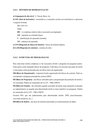 FACULDADE DE ENGENHARIA DE SOROCABA – TÓPICOS DE ENGENHARIA ELÉTRICA I
PROF. JOEL ROCHA PINTO
190
13.6.1 MÉTODOS DE REPRESENTAÇÃO
a) Linguagem de alto nível : C, Pascal, Basic, etc.
b) STL (lista de instruções) : assemelha-se a instruções escritas em mnemônicos e apresenta
o seguinte formato:
002: LD I 3.0
Onde:
002 – é o endereço relativo (não é necessária sua digitação).
LD – operação ou comando lógico.
I - identificação do operando (entrada).
3.0 – endereço do operando.
c) CFS (Diagrama de blocos de funções) : blocos de funções digitais.
d) LAD (Diagrama de contatos) : contatos de reles.
13.6.2 ESTRUTURA DE PROGRAMAÇÃO
Para solucionar tarefas complexas se faz necessário dividir o programa em pequenas partes.
Estas partes serão chamadas blocos de programa. Cada bloco irá executar uma parte da tarefa
e estas partes serão gerenciadas por um bloco único de organização.
OB (Bloco de Organização) : responsável pela organização dos blocos de controle. Pode ser
considerado o programa principal do sistema (OB1).
PB (Bloco de Programa) : são blocos utilizados para a programação das partições da tarefa a
ser executada. Podem ser numerados de 0 a 255 – PB0 a PB255.
FB (Bloco de Função) : são utilizados quando uma parte da tarefa exige operações avançadas
ou suplementares ou quando uma determinada tarefa se torne repetitiva no programa. Podem
ser numerados de 0 a 255 – FB0 a FB255.
Existem FB’s que são padronizados para determinadas tarefas. (PID, posicionamento,
conversão numérica, etc..)
DB (Bloco de Dados) : são áreas de memória destinadas ao armazenamento de dados.
 