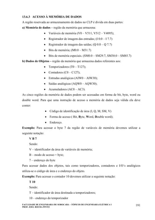 FACULDADE DE ENGENHARIA DE SOROCABA – TÓPICOS DE ENGENHARIA ELÉTRICA I
PROF. JOEL ROCHA PINTO
191
13.6.3 ACESSO À MEMÓRIA DE DADOS
A região reservada ao armazenamento de dados no CLP é divida em duas partes:
a) Memória de dados – região da memória que armazena:
• Variáveis de memória (V0 – V511, V512 – V4095);
• Registrador de imagem das entradas; (I 0.0 – I 7.7)
• Registrador de imagem das saídas; (Q 0.0 – Q 7.7)
• Bits de memória; (M0.0 – M31.7)
• Bits de memória especiais. (SM0.0 – SM29.7, SM30.0 – SM85.7)
b) Dados de Objetos – região da memória que armazena dados referentes aos:
• Temporizadores (T0 – T127);
• Contadores (C0 – C127);
• Entradas analógicas (AIW0 – AIW30);
• Saídas analógicas (AQW0 – AQW30);
• Acumuladores (AC0 – AC3).
As cinco regiões da memória de dados podem ser acessadas em forma de bit, byte, word ou
double word. Para que uma instrução de acesso a memória de dados seja válida ela deve
conter:
• Código de identificação de área (I, Q, M, SM, V)
• Forma de acesso ( Bit, Byte, Word, Double word);
• Endereço.
Exemplo: Para acessar o byte 7 da região de variáveis de memória devemos utilizar a
seguinte notação:
V B 7
Sendo:
V – identificador da área de variáveis de memória;
B – modo de acesso = byte;
7 – endereço do byte
Para acessar dados dos objetos, tais como temporizadores, contadores e I/O´s analógicos
utiliza-se o código de área e o endereço do objeto.
Exemplo: Para acessar o contador 10 devemos utilizar a seguinte notação:
T 10
Sendo:
T – identificador de área destinada a temporizadores;
10 – endereço do temporizador
 