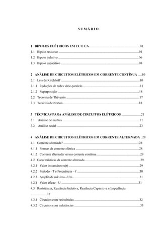 S U M Á R I O
1 BIPOLOS ELÉTRICOS EM CC E CA...............................................................01
1.1 Bipolo resistivo ...................................................................................................01
1.2 Bipolo indutivo ...................................................................................................06
1.3 Bipolo capacitivo ................................................................................................08
2 ANÁLISE DE CIRCUITOS ELÉTRICOS EM CORRENTE CONTÍNUA .....10
2.1 Leis de Kirchhoff .................................................................................................10
2.1.1 Reduções de redes série-paralelo ......................................................................11
2.1.2 Superposição ....................................................................................................14
2.2 Teorema de Thévenin ..........................................................................................17
2.3 Teorema de Norton .............................................................................................18
3 TÉCNICAS PARA ANÁLISE DE CIRCUITOS ELÉTRICOS ........................21
3.1 Análise de malhas ...............................................................................................21
3.2 Análise nodal ......................................................................................................23
4 ANÁLISE DE CIRCUITOS ELÉTRICOS EM CORRENTE ALTERNADA ..28
4.1 Corrente alternada? .............................................................................................28
4.1.1 Formas da corrente elétrica ..............................................................................28
4.1.2 Corrente alternada versus corrente contínua .....................................................29
4.2 Características da corrente alternada ....................................................................29
4.2.1 Valor instantâneo u(t) .......................................................................................29
4.2.2 Período - T e Frequência – f .............................................................................30
4.2.3 Amplitude máxima - Um ..................................................................................31
4.2.4 Valor eficaz - U ...............................................................................................31
4.3 Resistência, Reatância Indutiva, Reatância Capacitiva e Impedância
....................32
4.3.1 Circuitos com resistências ................................................................................32
4.3.2 Circuitos com indutâncias .................................................................................33
 
