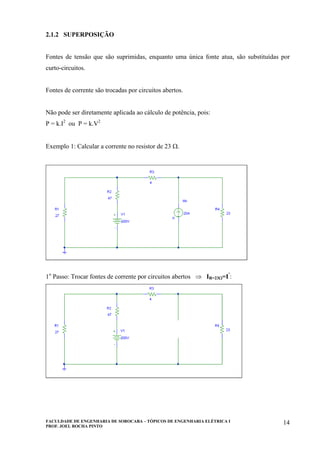 FACULDADE DE ENGENHARIA DE SOROCABA – TÓPICOS DE ENGENHARIA ELÉTRICA I
PROF. JOEL ROCHA PINTO
14
2.1.2 SUPERPOSIÇÃO
Fontes de tensão que são suprimidas, enquanto uma única fonte atua, são substituídas por
curto-circuitos.
Fontes de corrente são trocadas por circuitos abertos.
Não pode ser diretamente aplicada ao cálculo de potência, pois:
P = k.I2
ou P = k.V2
Exemplo 1: Calcular a corrente no resistor de 23 Ω.
1o
Passo: Trocar fontes de corrente por circuitos abertos ⇒ IR=23Ω=I’
:
 
