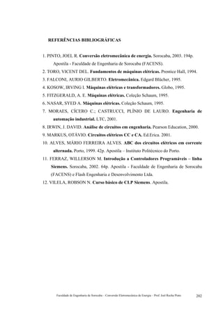 Faculdade de Engenharia de Sorocaba – Conversão Eletromecânica de Energia – Prof. Joel Rocha Pinto 202
REFERÊNCIAS BIBLIOGRÁFICAS
1. PINTO, JOEL R. Conversão eletromecânica de energia. Sorocaba, 2003. 194p.
Apostila - Faculdade de Engenharia de Sorocaba (FACENS).
2. TORO, VICENT DEL. Fundamentos de máquinas elétricas. Prentice Hall, 1994.
3. FALCONI, AURIO GILBERTO. Eletromecânica. Edgard Blücher, 1995.
4. KOSOW, IRVING I. Máquinas elétricas e transformadores. Globo, 1995.
5. FITZGERALD, A. E. Máquinas elétricas. Coleção Schaum, 1995.
6. NASAR, SYED A. Máquinas elétricas. Coleção Schaum, 1995.
7. MORAES, CÍCERO C.; CASTRUCCI, PLÍNIO DE LAURO. Engenharia de
automação industrial. LTC, 2001.
8. IRWIN, J. DAVID. Análise de circuitos em engenharia. Pearson Education, 2000.
9. MARKUS, OTÁVIO. Circuitos elétricos CC e CA. Ed.Erica. 2001.
10. ALVES, MÁRIO FERREIRA ALVES. ABC dos circuitos elétricos em corrente
alternada. Porto, 1999. 42p. Apostila – Instituto Politécnico do Porto.
11. FERRAZ, WILLERSON M. Introdução a Controladores Programáveis – linha
Siemens. Sorocaba, 2002. 64p. Apostila - Faculdade de Engenharia de Sorocaba
(FACENS) e Flash Engenharia e Desenvolvimento Ltda.
12. VILELA, ROBSON N. Curso básico de CLP Siemens. Apostila.
 