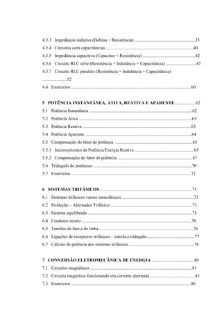 4.3.3 Impedância indutiva (Bobina + Resistência) ......................................................35
4.3.4 Circuitos com capacitâncias ..............................................................................40
4.3.5 Impedância capacitiva (Capacitor + Resistência) ...............................................42
4.3.6 Circuito RLC série (Resistência + Indutância + Capacitância) ...........................47
4.3.7 Circuito RLC paralelo (Resistência + Indutância + Capacitância)
......................52
4.4 Exercícios ...........................................................................................................60
5 POTÊNCIA INSTANTÂNEA, ATIVA, REATIVA E APARENTE ..................62
5.1 Potência Instantânea ............................................................................................62
5.2 Potência Ativa .....................................................................................................63
5.3 Potência Reativa .................................................................................................63
5.4 Potência Aparente ...............................................................................................64
5.5 Compensação do fator de potência ......................................................................65
5.5.1 Inconvenientes da Potência/Energia Reativa .....................................................65
5.5.2 Compensação do fator de potência ...................................................................67
5.6 Triângulo de potências ........................................................................................70
5.7 Exercícios ...........................................................................................................71
6 SISTEMAS TRIFÁSICOS ..................................................................................73
6.1 Sistemas trifásicos versus monofásicos ................................................................73
6.2 Produção – Alternador Trifásico .........................................................................73
6.3 Sistema equilibrado .............................................................................................75
6.4 Condutor neutro ..................................................................................................76
6.5 Tensões de fase e de linha ....................................................................................76
6.6 Ligações de receptores trifásicos – estrela e triângulo...........................................77
6.7 Cálculo de potência dos sistemas trifásicos ..........................................................78
7 CONVERSÃO ELETROMECÂNICA DE ENERGIA ......................................80
7.1 Circuitos magnéticos ...........................................................................................81
7.2 Circuito magnético funcionando em corrente alternada ........................................83
7.3 Exercícios ...........................................................................................................86
 