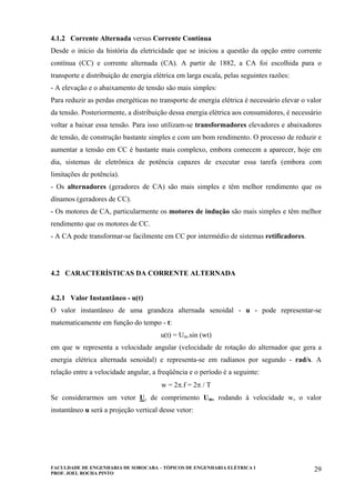 FACULDADE DE ENGENHARIA DE SOROCABA – TÓPICOS DE ENGENHARIA ELÉTRICA I
PROF. JOEL ROCHA PINTO
29
4.1.2 Corrente Alternada versus Corrente Contínua
Desde o início da história da eletricidade que se iniciou a questão da opção entre corrente
contínua (CC) e corrente alternada (CA). A partir de 1882, a CA foi escolhida para o
transporte e distribuição de energia elétrica em larga escala, pelas seguintes razões:
- A elevação e o abaixamento de tensão são mais simples:
Para reduzir as perdas energéticas no transporte de energia elétrica é necessário elevar o valor
da tensão. Posteriormente, a distribuição dessa energia elétrica aos consumidores, é necessário
voltar a baixar essa tensão. Para isso utilizam-se transformadores elevadores e abaixadores
de tensão, de construção bastante simples e com um bom rendimento. O processo de reduzir e
aumentar a tensão em CC é bastante mais complexo, embora comecem a aparecer, hoje em
dia, sistemas de eletrônica de potência capazes de executar essa tarefa (embora com
limitações de potência).
- Os alternadores (geradores de CA) são mais simples e têm melhor rendimento que os
dínamos (geradores de CC).
- Os motores de CA, particularmente os motores de indução são mais simples e têm melhor
rendimento que os motores de CC.
- A CA pode transformar-se facilmente em CC por intermédio de sistemas retificadores.
4.2 CARACTERÍSTICAS DA CORRENTE ALTERNADA
4.2.1 Valor Instantâneo - u(t)
O valor instantâneo de uma grandeza alternada senoidal - u - pode representar-se
matematicamente em função do tempo - t:
u(t) = Um.sin (wt)
em que w representa a velocidade angular (velocidade de rotação do alternador que gera a
energia elétrica alternada senoidal) e representa-se em radianos por segundo - rad/s. A
relação entre a velocidade angular, a freqüência e o período é a seguinte:
w = 2π.f = 2π / T
Se considerarmos um vetor U, de comprimento Um, rodando à velocidade w, o valor
instantâneo u será a projeção vertical desse vetor:
 