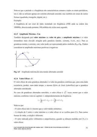 FACULDADE DE ENGENHARIA DE SOROCABA – TÓPICOS DE ENGENHARIA ELÉTRICA I
PROF. JOEL ROCHA PINTO
31
Note-se que o período e a freqüência são características comuns a todos os sinais periódicos,
isto é, não se utilizam apenas em corrente alternada senoidal, mas também em sinais de outras
formas (quadrada, triangular, digital, etc.).
Exemplo:
A freqüência de um sinal de rádio modulado em freqüência (FM) anda na ordem dos
100MHz, descrevendo portanto 100 milhões de ciclos num segundo.
4.2.3 Amplitude Máxima - Um
Também designada por valor máximo ou valor de pico, a amplitude máxima é o valor
instantâneo mais elevado atingido pela grandeza (tensão, corrente, f.e.m., etc.). Para as
grandezas tensão e corrente, este valor pode ser representado pelos símbolos Um e Im. Podem
considerar-se amplitudes máximas positivas e negativas:
Fig. 4.3 Amplitude máxima de uma tensão alternada senoidal
4.2.4 Valor Eficaz - U
O valor eficaz de uma grandeza alternada é o valor da grandeza contínua que, para uma dada
resistência, produz, num dado tempo, o mesmo Efeito de Joule (calorífico) que a grandeza
alternada considerada.
No caso de grandezas alternadas senoidais, o valor eficaz é 2 vezes menor que o valor
máximo, conforme visto no capítulo 1, independentemente da freqüência.
Note-se que:
- O valor eficaz não é o mesmo que o valor médio aritmético.
- A relação de 2 entre o valor máximo e o valor eficaz só se verifica para CA. Para outras
formas de onda, a relação é diferente.
- O valor indicado pelos voltímetros e amperímetros, quando se efetuam medidas em CA, é o
valor eficaz.
 