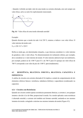FACULDADE DE ENGENHARIA DE SOROCABA – TÓPICOS DE ENGENHARIA ELÉTRICA I
PROF. JOEL ROCHA PINTO
32
- Quando é referido um dado valor de uma tensão ou corrente alternada, este será sempre um
valor eficaz, salvo se outro for explicitamente mencionado.
Fig. 4.4 Valor eficaz de uma tensão alternada senoidal
Exemplo:
Quando dizemos que a tensão da rede é de 230 V, estamos a indicar o seu valor eficaz. O
valor máximo da tensão será:
Um ≈ 230 / 0.7 ≈ 330 V
Refira-se ainda que, em determinadas situações, o que interessa considerar é o valor máximo
da grandeza e não o valor eficaz. No dimensionamento de isolamento elétrico, por exemplo,
deve considerar-se o valor máximo de tensão. O valor máximo admissível por um multímetro,
por exemplo, poderá ser de 1100 V para CC e de 780 V para CA (porque um valor eficaz de
780 V corresponde a um valor de pico de 1100 V, aproximadamente).
4.3 RESISTÊNCIA, REATÂNCIA INDUTIVA, REATÂNCIA CAPACITIVA E
IMPEDÂNCIA
A análise de circuitos em corrente alternada (CA) implica o estudo do comportamento de três
elementos elétricos básicos: resistência, indutância (bobina) e capacitância (condensador ou
capacitor).
4.3.1 Circuitos com Resistências
Quando um circuito contém apenas resistências puramente ôhmicas, a corrente é, em qualquer
instante e devido à Lei de Ohm, proporcional à tensão. Se a tensão aplicada a uma resistência
é alternada senoidal, a corrente terá também um formato senoidal, anulando-se nos mesmos
instantes da tensão e atingindo o máximo nos mesmos instantes da tensão (Figura 4.5).
 