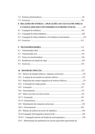 7.4 Sistemas eletromecânicos ....................................................................................92
7.5 Exercícios ...........................................................................................................95
8 RELAÇÕES DE ENERGIA - APLICAÇÕES AO CÁLCULO DE FORÇAS
E CONJUGADOS DOS CONVERSORES ELETROMECÂNICOS ................99
8.1 Conjugado de relutância ....................................................................................103
8.2 Conjugado de mútua indutância .........................................................................108
8.3 Conjugado de mútua indutância e de relutância concomitantes ...........................110
8.4 Exercícios .........................................................................................................111
9 TRANSFORMADORES ...................................................................................112
9.1 Transformador ideal ..........................................................................................114
9.2 Transformador real ............................................................................................118
9.3 Testes em transformadores ................................................................................126
9.4 Rendimento em função da carga ........................................................................129
9.5 Exercícios .........................................................................................................130
10 MOTOR DE INDUÇÃO ..................................................................................133
10.1 Motores de indução trifásicos -máquinas assíncronas .......................................134
10.2 A origem do movimento em motores elétricos .................................................135
10.3 Disposição dos campos magnéticos de motores trifásicos .................................135
10.4 A formação do campo girante ..........................................................................136
10.5 Construção ......................................................................................................137
10.6 Funcionamento ................................................................................................137
10.7 Motor com rotor em curto-circuito ..................................................................141
10.7.1 Construção ....................................................................................................141
10.7.2 Características ...............................................................................................141
10.8 Modelamento das máquinas assíncronas ..........................................................143
10.8.1 Funcionamento .............................................................................................144
10.9 Balanço de potência do motor de indutância ....................................................146
10.10 Conjugado eletromagnético desenvolvido ........................................................148
10.10.1 Conjugado máximo em função do escorregamento s ...................................150
10.11 Determinação dos parâmetros do circuito equivalente aproximado da
 