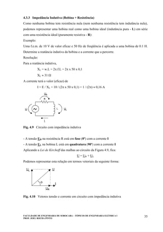 FACULDADE DE ENGENHARIA DE SOROCABA – TÓPICOS DE ENGENHARIA ELÉTRICA I
PROF. JOEL ROCHA PINTO
35
4.3.3 Impedância Indutiva (Bobina + Resistência)
Como nenhuma bobina tem resistência nula (nem nenhuma resistência tem indutância nula),
podemos representar uma bobina real como uma bobina ideal (indutância pura - L) em série
com uma resistência ideal (puramente resistiva - R):
Exemplo:
Uma f.e.m. de 10 V de valor eficaz e 50 Hz de freqüência é aplicada a uma bobina de 0.1 H.
Determine a reatância indutiva da bobina e a corrente que a percorre.
Resolução:
Para a reatância indutiva,
XL = w.L = 2π.f.L = 2π x 50 x 0,1
XL ≈ 31 Ω
A corrente terá o valor (eficaz) de
I = E / XL = 10 / (2π x 50 x 0,1) = 1 / (2π) ≈ 0,16 A
Fig. 4.9 Circuito com impedância indutiva
- A tensão UR na resistência R está em fase (0º) com a corrente I
- A tensão UL na bobina L está em quadratura (90º) com a corrente I
Aplicando a Lei de Kirchoff das malhas ao circuito da Figura 4.9, fica:
U = UR + UL
Podemos representar esta relação em termos vetoriais da seguinte forma:
Fig. 4.10 Vetores tensão e corrente em circuito com impedância indutiva
 