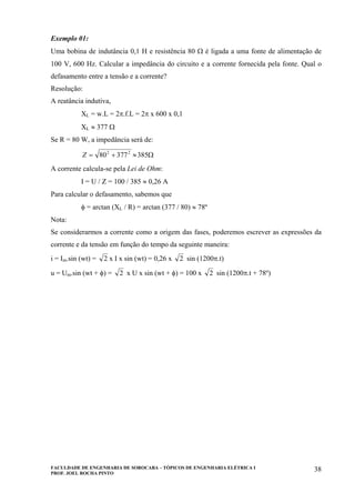 FACULDADE DE ENGENHARIA DE SOROCABA – TÓPICOS DE ENGENHARIA ELÉTRICA I
PROF. JOEL ROCHA PINTO
38
Exemplo 01:
Uma bobina de indutância 0,1 H e resistência 80 Ω é ligada a uma fonte de alimentação de
100 V, 600 Hz. Calcular a impedância do circuito e a corrente fornecida pela fonte. Qual o
defasamento entre a tensão e a corrente?
Resolução:
A reatância indutiva,
XL = w.L = 2π.f.L = 2π x 600 x 0,1
XL ≈ 377 Ω
Se R = 80 W, a impedância será de:
Ω≈+= 38537780 22
Z
A corrente calcula-se pela Lei de Ohm:
I = U / Z = 100 / 385 ≈ 0,26 A
Para calcular o defasamento, sabemos que
φ = arctan (XL / R) = arctan (377 / 80) ≈ 78º
Nota:
Se considerarmos a corrente como a origem das fases, poderemos escrever as expressões da
corrente e da tensão em função do tempo da seguinte maneira:
i = Im.sin (wt) = 2 x I x sin (wt) = 0,26 x 2 sin (1200π.t)
u = Um.sin (wt + φ) = 2 x U x sin (wt + φ) = 100 x 2 sin (1200π.t + 78º)
 