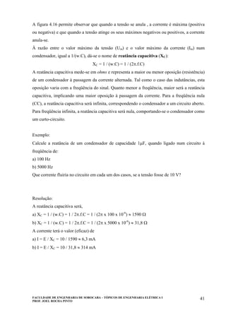 FACULDADE DE ENGENHARIA DE SOROCABA – TÓPICOS DE ENGENHARIA ELÉTRICA I
PROF. JOEL ROCHA PINTO
41
A figura 4.16 permite observar que quando a tensão se anula , a corrente é máxima (positiva
ou negativa) e que quando a tensão atinge os seus máximos negativos ou positivos, a corrente
anula-se.
À razão entre o valor máximo da tensão (Um) e o valor máximo da corrente (Im) num
condensador, igual a 1/(w.C), dá-se o nome de reatância capacitiva (XC):
XC = 1 / (w.C) = 1 / (2π.f.C)
A reatância capacitiva mede-se em ohms e representa a maior ou menor oposição (resistência)
de um condensador à passagem da corrente alternada. Tal como o caso das indutâncias, esta
oposição varia com a freqüência do sinal. Quanto menor a freqüência, maior será a reatância
capacitiva, implicando uma maior oposição à passagem da corrente. Para a freqüência nula
(CC), a reatância capacitiva será infinita, correspondendo o condensador a um circuito aberto.
Para freqüência infinita, a reatância capacitiva será nula, comportando-se o condensador como
um curto-circuito.
Exemplo:
Calcule a reatância de um condensador de capacidade 1µF, quando ligado num circuito à
freqüência de:
a) 100 Hz
b) 5000 Hz
Que corrente fluiria no circuito em cada um dos casos, se a tensão fosse de 10 V?
Resolução:
A reatância capacitiva será,
a) XC = 1 / (w.C) = 1 / 2π.f.C = 1 / (2π x 100 x 10-6
) ≈ 1590 Ω
b) XC = 1 / (w.C) = 1 / 2π.f.C = 1 / (2π x 5000 x 10-6
) ≈ 31,8 Ω
A corrente terá o valor (eficaz) de
a) I = E / XC = 10 / 1590 ≈ 6,3 mA
b) I = E / XC = 10 / 31,8 ≈ 314 mA
 