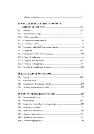 máquina assíncrona........................................................................................151
11 CARACTERÍSTICAS E ESPECIFICAÇÕES DE
MOTORES DE INDUÇÃO ............................................................................154
11.1 Introdução ......................................................................................................154
11.2 Características da carga ...................................................................................154
11.2.1 Potência nominal ...........................................................................................154
11.2.2 Conjugado resistente da carga .......................................................................156
11.2.3 Momento de inércia .......................................................................................159
11.3 Conjugado x Velocidade do motor de indução .................................................161
11.3.1 Categorias .....................................................................................................163
11.3.2 Conjugado do motor médio (CMMÉDIO) ...........................................................164
11.3.3 Classes de isolamento ....................................................................................166
11.3.4 Tempo de rotor bloqueado ............................................................................167
11.3.5 Tempo de aceleração (ta) ...............................................................................168
11.4 Exemplos de especificação de motores ............................................................170
12 ENGENHARIA DE AUTOMAÇÃO ..............................................................171
12.1 Controle ..........................................................................................................171
12.2 Malha de controle ............................................................................................172
12.3 Implementação da malha de controle ...............................................................173
12.4 Lógica de funcionamento da malha ..................................................................173
13 CONTROLADORES PROGRAMÁVEIS ......................................................175
13.1 Características técnicas ....................................................................................177
13.2 Processamento ................................................................................................177
13.3 Comparação com malha de controle discreta ...................................................179
13.4 Introdução ao hardware ...................................................................................179
13.5 Definições e características ..............................................................................188
13.6 Lógica de programação ...................................................................................189
13.6.1 Métodos de representação .............................................................................190
13.6.2 Estrutura da programação ..............................................................................190
 