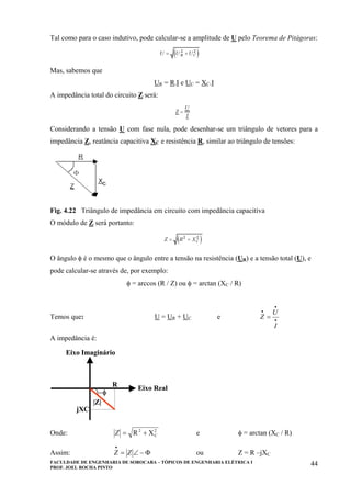 FACULDADE DE ENGENHARIA DE SOROCABA – TÓPICOS DE ENGENHARIA ELÉTRICA I
PROF. JOEL ROCHA PINTO
44
Tal como para o caso indutivo, pode calcular-se a amplitude de U pelo Teorema de Pitágoras:
Mas, sabemos que
UR = R.I e UC = XC.I
A impedância total do circuito Z será:
Considerando a tensão U com fase nula, pode desenhar-se um triângulo de vetores para a
impedância Z, reatância capacitiva XC e resistência R, similar ao triângulo de tensões:
Fig. 4.22 Triângulo de impedância em circuito com impedância capacitiva
O módulo de Z será portanto:
O ângulo φ é o mesmo que o ângulo entre a tensão na resistência (UR) e a tensão total (U), e
pode calcular-se através de, por exemplo:
φ = arccos (R / Z) ou φ = arctan (XC / R)
Temos que: U = UR + UC e •
•
•
=
I
U
Z
A impedância é:
Eixo Imaginário
Eixo Real
R
jXC
−φ
|Z|
Eixo Imaginário
Eixo Real
R
jXC
−φ
|Z|
Onde: 2
C
2
XR +=Z e φ = arctan (XC / R)
Assim: Φ−∠=
•
ZZ ou Z = R –jXC
 