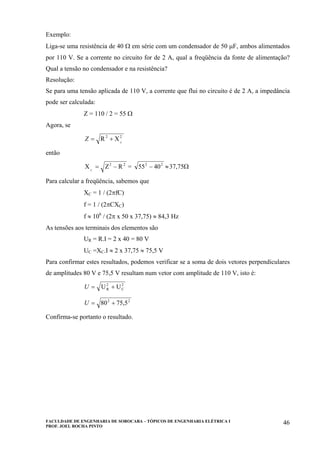 FACULDADE DE ENGENHARIA DE SOROCABA – TÓPICOS DE ENGENHARIA ELÉTRICA I
PROF. JOEL ROCHA PINTO
46
Exemplo:
Liga-se uma resistência de 40 Ω em série com um condensador de 50 µF, ambos alimentados
por 110 V. Se a corrente no circuito for de 2 A, qual a freqüência da fonte de alimentação?
Qual a tensão no condensador e na resistência?
Resolução:
Se para uma tensão aplicada de 110 V, a corrente que flui no circuito é de 2 A, a impedância
pode ser calculada:
Z = 110 / 2 = 55 Ω
Agora, se
22
C
XR +=Z
então
22
RZX C
−= = Ω≈− 75,374055 22
Para calcular a freqüência, sabemos que
XC = 1 / (2πfC)
f = 1 / (2πCXC)
f ≈ 106
/ (2π x 50 x 37,75) ≈ 84,3 Hz
As tensões aos terminais dos elementos são
UR = R.I = 2 x 40 = 80 V
UC =XC.I ≈ 2 x 37,75 ≈ 75,5 V
Para confirmar estes resultados, podemos verificar se a soma de dois vetores perpendiculares
de amplitudes 80 V e 75,5 V resultam num vetor com amplitude de 110 V, isto é:
2
C
2
R UU +=U
22
75,508 +=U
Confirma-se portanto o resultado.
 