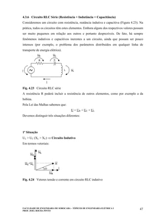 FACULDADE DE ENGENHARIA DE SOROCABA – TÓPICOS DE ENGENHARIA ELÉTRICA I
PROF. JOEL ROCHA PINTO
47
4.3.6 Circuito RLC Série (Resistência + Indutância + Capacitância)
Consideremos um circuito com resistência, reatância indutiva e capacitiva (Figura 4.23). Na
prática, todos os circuitos têm estes elementos. Embora alguns dos respectivos valores possam
ser muito pequenos em relação aos outros e portanto desprezíveis. De fato, há sempre
fenômenos indutivos e capacitivos inerentes a um circuito, ainda que possam ser pouco
intensos (por exemplo, o problema dos parâmetros distribuídos em qualquer linha de
transporte de energia elétrica).
Fig. 4.23 Circuito RLC série
A resistência R poderá incluir a resistência de outros elementos, como por exemplo a da
bobina.
Pela Lei das Malhas sabemos que:
U = UR + UC + UL
Devemos distinguir três situações diferentes:
1ª Situação
UL > UC (XL > XC) ⇒ Circuito Indutivo
Em termos vetoriais:
Fig. 4.24 Vetores tensão e corrente em circuito RLC indutivo
 