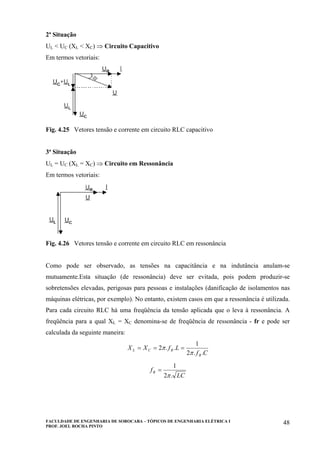 FACULDADE DE ENGENHARIA DE SOROCABA – TÓPICOS DE ENGENHARIA ELÉTRICA I
PROF. JOEL ROCHA PINTO
48
2ª Situação
UL < UC (XL < XC) ⇒ Circuito Capacitivo
Em termos vetoriais:
Fig. 4.25 Vetores tensão e corrente em circuito RLC capacitivo
3ª Situação
UL = UC (XL = XC) ⇒ Circuito em Ressonância
Em termos vetoriais:
Fig. 4.26 Vetores tensão e corrente em circuito RLC em ressonância
Como pode ser observado, as tensões na capacitância e na indutância anulam-se
mutuamente.Esta situação (de ressonância) deve ser evitada, pois podem produzir-se
sobretensões elevadas, perigosas para pessoas e instalações (danificação de isolamentos nas
máquinas elétricas, por exemplo). No entanto, existem casos em que a ressonância é utilizada.
Para cada circuito RLC há uma freqüência da tensão aplicada que o leva à ressonância. A
freqüência para a qual XL = XC denomina-se de freqüência de ressonância - fr e pode ser
calculada da seguinte maneira:
Cf
LfXX
R
RCL
..2
1
..2
π
π ===
LC
fR
.2
1
π
=
 
