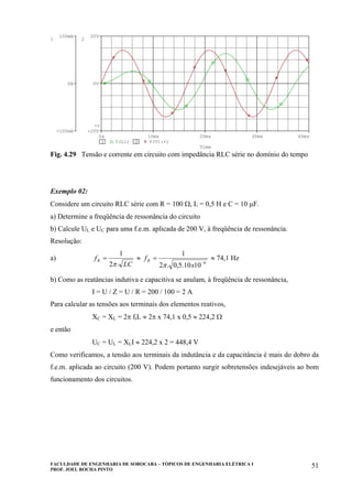 FACULDADE DE ENGENHARIA DE SOROCABA – TÓPICOS DE ENGENHARIA ELÉTRICA I
PROF. JOEL ROCHA PINTO
51
Fig. 4.29 Tensão e corrente em circuito com impedância RLC série no domínio do tempo
Exemplo 02:
Considere um circuito RLC série com R = 100 Ω, L = 0,5 H e C = 10 µF.
a) Determine a freqüência de ressonância do circuito
b) Calcule UL e UC para uma f.e.m. aplicada de 200 V, à freqüência de ressonância.
Resolução:
a)
LC
fR
.2
1
π
= ≈
6
1010.5,0.2
1
−
=
x
fR
π
≈ 74,1 Hz
b) Como as reatâncias indutiva e capacitiva se anulam, à freqüência de ressonância,
I = U / Z = U / R = 200 / 100 = 2 A
Para calcular as tensões aos terminais dos elementos reativos,
XC = XL = 2π frL ≈ 2π x 74,1 x 0,5 ≈ 224,2 Ω
e então
UC = UL = XLI ≈ 224,2 x 2 = 448,4 V
Como verificamos, a tensão aos terminais da indutância e da capacitância é mais do dobro da
f.e.m. aplicada ao circuito (200 V). Podem portanto surgir sobretensões indesejáveis ao bom
funcionamento dos circuitos.
Time
0s 10ms 20ms 30ms 40ms
1 I(L1) 2 V(V1:+)
-100mA
0A
100mA
1
-20V
0V
20V
2
>>
 