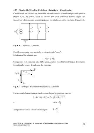 FACULDADE DE ENGENHARIA DE SOROCABA – TÓPICOS DE ENGENHARIA ELÉTRICA I
PROF. JOEL ROCHA PINTO
52
4.3.7 Circuito RLC Paralelo (Resistência + Indutância + Capacitância)
Consideremos um circuito com resistência, reatância indutiva e capacitiva ligados em paralelo
(Figura 4.30). Na prática, todos os circuitos têm estes elementos. Embora alguns dos
respectivos valores possam ser muito pequenos em relação aos outros e portanto desprezáveis.
Fig. 4.30 Circuito RLC paralelo
Consideramos, neste caso, que todos os elementos são “puros”.
Pela Lei dos Nós sabemos que:
I = IR + IC + IL
Comparando com o caso da série RLC, agora devemos considerar um triângulo de correntes
formado pelos vetores de cada uma das correntes:
Fig. 4.31 Triângulo de correntes em circuito RLC paralelo
Em termos algébricos (e porque os elementos são puros), podemos escrever:
I2
= IR
2
+ (IC - IL)2
⇒ 2
LC
2
R )I(II −+=I
e
I
IR
=Φcos
A impedância total do circuito obtém-se por: •
•
•
=
I
U
Z
 