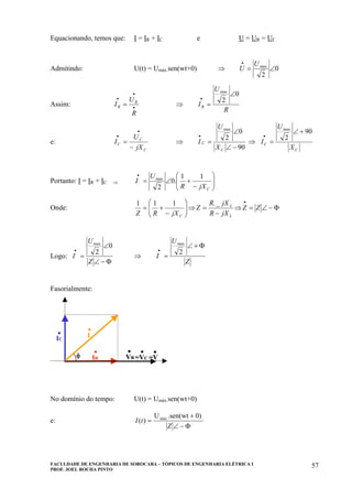 FACULDADE DE ENGENHARIA DE SOROCABA – TÓPICOS DE ENGENHARIA ELÉTRICA I
PROF. JOEL ROCHA PINTO
57
Equacionando, temos que: I = IR + IC e U = UR = UC
Admitindo: U(t) = Umáx.sen(wt+0) ⇒ 0
2
max
∠=
• U
U
Assim: •
•
•
=
R
U
I R
R ⇒
R
U
IR
0
2
max
∠
=
•
e:
C
C
C
jX
U
I
−
=
•
•
⇒
90
0
2
max
−∠
∠
=
•
C
C
X
U
I ⇒
C
C
X
U
I
90
2
max
+∠
=
•
Portanto: I = IR + IC ⇒ ⎟⎟
⎠
⎞
⎜⎜
⎝
⎛
−
+∠=
•
CjXR
U
I
11
.0
2
max
Onde: Φ−∠=⇒
−
=⇒⎟⎟
⎠
⎞
⎜⎜
⎝
⎛
−
+=
•
ZZ
jXR
jXR
Z
jXRZ L
L
C
_.111
Logo:
Φ−∠
∠
=
•
Z
U
I
0
2
max
⇒
Z
U
I
Φ+∠
=
•
2
max
Fasorialmente:
φ VR
.
.IC
IR
.
.I
=VC =V
. .φ VR
.VR
.
.IC
.IC
IR
.IR
.
.I
.I
=VC =V
. .=VC =V
. .
No domínio do tempo: U(t) = Umáx.sen(wt+0)
e:
Φ−∠
+
=
Z
tI
0).sen(wtU
)( máx
 