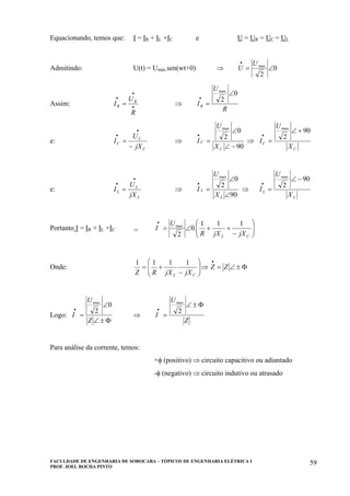 FACULDADE DE ENGENHARIA DE SOROCABA – TÓPICOS DE ENGENHARIA ELÉTRICA I
PROF. JOEL ROCHA PINTO
59
Equacionando, temos que: I = IR + IL +IC e U = UR = UC = UL
Admitindo: U(t) = Umáx.sen(wt+0) ⇒ 0
2
max
∠=
• U
U
Assim: •
•
•
=
R
U
I R
R ⇒
R
U
IR
0
2
max
∠
=
•
e:
C
C
C
jX
U
I
−
=
•
•
⇒
90
0
2
max
−∠
∠
=
•
C
C
X
U
I ⇒
C
C
X
U
I
90
2
max
+∠
=
•
e:
L
L
L
jX
U
I
•
•
= ⇒
90
0
2
max
∠
∠
=
•
L
L
X
U
I ⇒
L
L
X
U
I
90
2
max
−∠
=
•
Portanto I = IR + IL +IC ⇒ ⎟⎟
⎠
⎞
⎜⎜
⎝
⎛
−
++∠=
•
CL jXjXR
U
I
111
.0
2
max
Onde: Φ±∠=⇒⎟⎟
⎠
⎞
⎜⎜
⎝
⎛
−
+=
•
ZZ
jXjXRZ CL
1111
Logo:
Φ±∠
∠
=
•
Z
U
I
0
2
max
⇒
Z
U
I
Φ±∠
=
•
2
max
Para análise da corrente, temos:
+φ (positivo) ⇒ circuito capacitivo ou adiantado
-φ (negativo) ⇒ circuito indutivo ou atrasado
 
