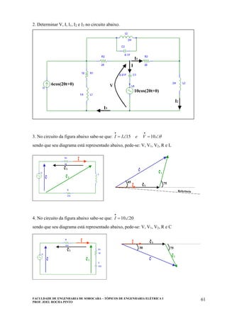 FACULDADE DE ENGENHARIA DE SOROCABA – TÓPICOS DE ENGENHARIA ELÉTRICA I
PROF. JOEL ROCHA PINTO
61
2. Determinar V, I, I1, I2 e I3 no circuito abaixo.
6cos(20t+0)
10cos(20t+0)
V
I
I1
I2
I3
6cos(20t+0)
10cos(20t+0)
V
I
I1
I2
I3
3. No circuito da figura abaixo sabe-se que: θ∠=∠=
••
1015 VeII
sendo que seu diagrama está representado abaixo, pede-se: V, V1, V2, R e L
V
.
V1
.
V2
.
I
.
V1
.
V2
.V
.
I
.45 75
Referência
V
.V
.
V1
.V1
.
V2
.V2
.
I
.I
.
V1
.V1
.
V2
.V2
.V
.V
.
I
.I
.45 75
Referência
4. No circuito da figura abaixo sabe-se que: 2010∠=
•
I
sendo que seu diagrama está representado abaixo, pede-se: V, V1, V2, R e C
V
.
V1
.
I
.
V2
.
75
I
. V1
.
V2
.
V
.
30
V
.V
.
V1
.V1
.
I
.I
.
V2
.V2
.
75
I
.I
. V1
.V1
.
V2
.V2
.
V
.V
.
30
 