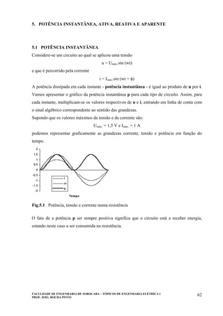 FACULDADE DE ENGENHARIA DE SOROCABA – TÓPICOS DE ENGENHARIA ELÉTRICA I
PROF. JOEL ROCHA PINTO
62
5. POTÊNCIA INSTANTÂNEA, ATIVA, REATIVA E APARENTE
5.1 POTÊNCIA INSTANTÂNEA
Considere-se um circuito ao qual se aplicou uma tensão
u = Umáx.sin (wt)
e que é percorrido pela corrente
i = Imáx.sin (wt + φ)
A potência dissipada em cada instante - potência instantânea - é igual ao produto de u por i.
Vamos apresentar o gráfico da potência instantânea p para cada tipo de circuito. Assim, para
cada instante, multiplicam-se os valores respectivos de u e i, entrando em linha de conta com
o sinal algébrico correspondente ao sentido das grandezas.
Supondo que os valores máximos da tensão e da corrente são:
Umáx. = 1,5 V e Imáx. = 1 A
podemos representar graficamente as grandezas corrente, tensão e potência em função do
tempo.
Fig.5.1 Potência, tensão e corrente numa resistência
O fato de a potência p ser sempre positiva significa que o circuito está a receber energia,
estando neste caso a ser consumida na resistência.
 