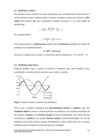 FACULDADE DE ENGENHARIA DE SOROCABA – TÓPICOS DE ENGENHARIA ELÉTRICA I
PROF. JOEL ROCHA PINTO
63
5.2 POTÊNCIA ATIVA
Há instantes em que a potência se anula, significando que a resistência não recebe potência e
outros instantes em que a potência atinge o máximo. Na prática, apenas nos interessa o valor
médio dessa potência (P), que corresponde no gráfico da Figura 5.1 ao valor médio da
senóide de p:
No exemplo anterior,
Esta potência média é a potência ativa medida pelos Wattímetros (aparelhos de medida de
potência). A sua expressão geral é:
P = RI2
= UI.cos (φ)
em que φ é o ângulo entre a tensão e a corrente (no caso da resistência, φ = 0º e cos 90º = 1).
5.3 POTÊNCIA REATIVA
Podemos também traçar o gráfico da potência instantânea para uma indutância pura,
considerando os mesmos valores máximos para a tensão e corrente:
Fig.5.2 Potência, tensão e corrente numa indutância
Note-se que a potência instantânea p é alternadamente positiva e negativa, com uma
freqüência dupla da tensão e corrente existentes na indutância. Se a potência instantânea de
um receptor é positiva, ele consome energia da fonte de alimentação. Nas alturas em que
essa potência é negativa, esse receptor fornece energia à fonte de alimentação. No caso da
indutância, esta recebe e fornece energia, alternadamente, sendo a média nula, isto é, a energia
recebida é igual à energia devolvida, pelo que não é dissipada.
 