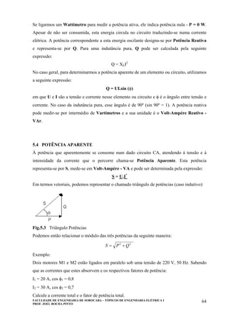 FACULDADE DE ENGENHARIA DE SOROCABA – TÓPICOS DE ENGENHARIA ELÉTRICA I
PROF. JOEL ROCHA PINTO
64
Se ligarmos um Wattímetro para medir a potência ativa, ele indica potência nula - P = 0 W.
Apesar de não ser consumida, esta energia circula no circuito traduzindo-se numa corrente
elétrica. A potência correspondente a esta energia oscilante designa-se por Potência Reativa
e representa-se por Q. Para uma indutância pura, Q pode ser calculada pela seguinte
expressão:
Q = XLI2
No caso geral, para determinarmos a potência aparente de um elemento ou circuito, utilizamos
a seguinte expressão:
Q = UI.sin (φ)
em que U e I são a tensão e corrente nesse elemento ou circuito e φ é o ângulo entre tensão e
corrente. No caso da indutância pura, esse ângulo é de 90º (sin 90º = 1). A potência reativa
pode medir-se por intermédio de Vartímetros e a sua unidade é o Volt-Ampère Reativo -
VAr.
5.4 POTÊNCIA APARENTE
À potência que aparentemente se consome num dado circuito CA, atendendo à tensão e à
intensidade da corrente que o percorre chama-se Potência Aparente. Esta potência
representa-se por S, mede-se em Volt-Ampère - VA e pode ser determinada pela expressão:
S = U.I*
Em termos vetoriais, podemos representar o chamado triângulo de potências (caso indutivo):
Fig.5.3 Triângulo Potências
Podemos então relacionar o módulo das três potências da seguinte maneira:
22
QPS +=
Exemplo:
Dois motores M1 e M2 estão ligados em paralelo sob uma tensão de 220 V, 50 Hz. Sabendo
que as correntes que estes absorvem e os respectivos fatores de potência:
I1 = 20 A, cos φ1 = 0,8
I2 = 30 A, cos φ2 = 0,7
Calcule a corrente total e o fator de potência total.
 