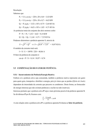 FACULDADE DE ENGENHARIA DE SOROCABA – TÓPICOS DE ENGENHARIA ELÉTRICA I
PROF. JOEL ROCHA PINTO
65
Resolução:
Sabemos que
P1 = U.I1.cos φ1 = 220 x 20 x 0,8 = 3,52 KW
P2 = U.I2.cos φ2 = 220 x 30 x 0,7 = 4,62 KW
Q1 = P1.tg φ1 = 3,52 x 103 x 0,75 = 2,64 KVAr
Q2 = P2.tg φ2 = 4,62 x 103 x 1,02 = 4,71 KVAr
As potências totais do conjunto dos dois motores serão:
P = P1 + P2 = 3,52 + 4,62 = 8,14 KW
Q = Q1 + Q2 = 2,.64 + 4,71 = 7,35 KVAr
Podemos determinar a potência aparente S, através de
22
QPS += ⇒ 22
35,714,8 +=S = 10,97 KVA
O módulo da corrente total será:
I = S / U = 10970 / 220 = 48,86 A
O fator de potência do conjunto é:
cos φ = P / S = 8,14 / 10,97 = 0,74
5.5 COMPENSAÇÃO DO FATOR DE POTÊNCIA
5.5.1 Inconvenientes da Potência/Energia Reativa
Embora só a potência ativa seja consumida, também a potência reativa representa um gasto
para quem gera, transporta e distribui a energia, pois já vimos que as perdas (Efeito de Joule)
dependem da intensidade de corrente que percorre os condutores. Desta forma, ao fornecedor
de energia interessa que não existam potências a oscilar na rede (reativas).
Interessa portanto que a potência ativa P seja o mais próxima possível da potência aparente S.
Se dividirmos P por S, ficamos com:
A esta relação entre a potência ativa P e a potência aparente S chama-se fator de potência.
 