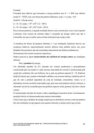 FACULDADE DE ENGENHARIA DE SOROCABA – TÓPICOS DE ENGENHARIA ELÉTRICA I
PROF. JOEL ROCHA PINTO
66
Exemplo:
Considere duas fábricas que consomem a mesma potência ativa P = 1 MW com idêntica
tensão U = 10 KV, mas com fatores de potência diferentes: cosφ1= 1 e cosφ2 = 0,4.
Sendo P = UIcosφ, temos:
I1 = P1 / (U cosφ1) = 106
/ (104
x 1) = 100 A
I2 = P2 / (U cosφ2) = 106
/ (104
x 0,4) = 250 A
Para a mesma potência, a segunda instalação absorve uma corrente duas vezes e meia superior
à primeira. Este excesso de corrente traduz a circulação de energia reativa que não é
consumida, mas que se traduz numa corrente indesejável que ocupa a rede.
A existência de fatores de potência inferiores a 1 nas instalações industriais deve-se aos
receptores indutivos, majoritariamente motores elétricos (mas também outros, tais como
lâmpadas fluorescentes), que são constituídos internamente por bobinas (indutâncias).
Normalmente não existem receptores capacitivos.
Podem enunciar-se alguns inconvenientes da existência de energia reativa nas instalações
elétricas:
Para o produtor de energia:
Um alternador (gerador de CA utilizado nas centrais produtoras) é principalmente
caracterizado pela sua tensão U e pela máxima intensidade de corrente I (condicionada pela
secção dos condutores das suas bobinas), isto é, pela sua potência aparente S = UI. Podemos
desde já concluir que, estando o alternador a debitar a sua corrente máxima, a potência ativa P
que ele está a produzir dependerá do cosφ da instalação consumidora. Assim, se os
utilizadores tiverem um baixo cosφ implica que, para uma certa potência (ativa) a fornecer, o
alternador terá de ser construído para uma potência superior sendo, portanto, de maior volume
e preço.
O transformador elevador de tensão e toda a aparelhagem necessária (corte, seccionamento,
proteção) têm de ser dimensionados para maiores intensidades.
Temos assim que o produtor de energia exigirá que os utilizadores elevem o fator de potência
das suas instalações ou que paguem uma quantia consoante a energia reativa que circula.
 