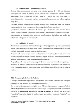 FACULDADE DE ENGENHARIA DE SOROCABA – TÓPICOS DE ENGENHARIA ELÉTRICA I
PROF. JOEL ROCHA PINTO
67
Para o transportador e distribuidor de energia:
Se uma linha, dimensionada para uma certa potência aparente (S = UI), vai alimentar
instalações com fatores de potência baixos, implica que o investimento feito vai ser mal
aproveitado, pois transportará energia ativa (P) aquém da sua capacidade e,
conseqüentemente, o consumidor receberá uma quantia baixa mesmo com a linha a plena
carga (I = Imax).
De modo análogo, a mesma linha poderia alimentar mais instalações, desde que para as
mesmas potências ativas os respectivos fatores de potência fossem superiores.
Quanto mais elevada é a intensidade de corrente que percorre uma linha, maiores são as
perdas (quedas de tensão e Efeito de Joule), maior é o tamanho dos dispositivos de corte,
seccionamento e proteção, assim como os transformadores abaixadores de tensão das
subestações e dos postos de transformação.
Para o utilizador de energia:
Ao utilizador (consumidor) também interessa que o fator de potência seja o mais próximo de
1 pois, caso contrário, por exemplo numa fábrica, o transformador abaixador terá de ter uma
potência aparente (S) superior, sendo portanto mais caro.
Para uma dada secção dos condutores de alimentação dos receptores, haverá maiores quedas
de tensão e perdas de energia (que são contadas e pagas). Poder-se-à nessa situação aumentar
a secção dos condutores, o que aumenta o custo da instalação.
A aparelhagem de corte, seccionamento e proteção terão de suportar intensidades superiores.
Se o fator de potência subir acima de um determinado limite, o consumidor será penalizado
pelas entidades produtoras, transportadoras e distribuidoras, pagando o excesso de energia
reativa.
5.5.2 Compensação do Fator de Potência
Conseguir um alto fator de potência, o mais próximo possível de 1, é portanto uma vantagem
para todos os intervenientes da Cadeia da Energia Elétrica.
Em instalações de alguma dimensão, tais como fábricas, é conveniente compensar baixos
fatores de potência. Este “melhoramento” da instalação é vulgarmente efetuado recorrendo à
utilização de capacitores em paralelo com os receptores, de modo a que a corrente
“capacitiva” que neles circula vá anular (reduzir ao máximo) a corrente “indutiva” dos
receptores:
 