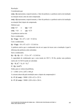 FACULDADE DE ENGENHARIA DE SOROCABA – TÓPICOS DE ENGENHARIA ELÉTRICA I
PROF. JOEL ROCHA PINTO
69
Resolução:
Considerando que:
cosφi e Qi representam, respectivamente, o fator de potência e a potência reativa da instalação
na situação inicial, antes de estar compensada.
cosφf e Qf representam, respectivamente, o fator de potência e a potência reativa da instalação
na situação final, depois de compensada.
Sabemos que:
cosφi= 0,7 ⇒ tgφi = 1,02
cosφf = 0,8 ⇒ tgφf = 0,75
As potências reativas são
Sem o condensador,
Qi = P.tgφi = 50 x 103
x 1,02 = 51 KVAr
Com o condensador,
Qf = P.tgφf = 50 x 103
x 0,75 = 37,5 KVAr
A potência reativa que o condensador tem de ser capaz de trocar com a instalação é igual à
diferença das potências atrás calculadas:
Sem o condensador,
QC = Qi - Qf = (51 – 37,5) x 103
= 13,5 KVAr
A capacidade do condensador que a uma tensão de 220 V, 50 Hz, produz uma potência
reativa de 13,5 KVAr pode ser calculada:
QC = XC IC
2
= XC.(U / XC)2
C = QC / (w.U2
)
Então, para os valores do problema,
C = 13500 / (314 x 2202
) ≈ 888 µF
A corrente absorvida pela instalação antes e depois da compensação é:
Ii = P / (U cosφi) = 50000 / (220 x 0,7) ≈ 325 A
If = P / (U cosφf) = 50000 / (220 x 0,8) ≈ 284 A
 