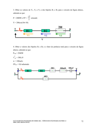 FACULDADE DE ENGENHARIA DE SOROCABA – TÓPICOS DE ENGENHARIA ELÉTRICA I
PROF. JOEL ROCHA PINTO
72
3. Obter os valores de V1, V2 e V3 e dos bipolos B1 e B2 para o circuito da figura abaixo,
sabendo-se que:
P = 2000W e FP =
2
2
atrasado
V = 200cos(10t+30)
B1 B2
V1 V2 V3
V
A BI
2H
B1 B2
V1 V2 V3
V
A BI
2H
4. Obter o valores dos bipolos B1 e B2 e o fator de potência total para o circuito da figura
abaixo, sabendo-se que:
PAB = 2940W
0300∠=
•
ABV
w = 100rad/s
FPXY = 0,8 adiantado
B1 B2
I1
200mH 300µF20Ω
60Ω
I2
A B
X Y
B1 B2
I1
200mH 300µF20Ω
60Ω
I2
A B
X Y
 