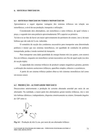 FACULDADE DE ENGENHARIA DE SOROCABA – TÓPICOS DE ENGENHARIA ELÉTRICA I
PROF. JOEL ROCHA PINTO
73
6. SISTEMAS TRIFÁSICOS
6.1 SISTEMAS TRIFÁSICOS VERSUS MONOFÁSICOS
Apresentam-se a seguir algumas vantagens dos sistemas trifásicos em relação aos
monofásicos, a nível da sua produção, transporte e utilização:
Considerando dois alternadores, um monofásico e outro trifásico, de igual volume e
preço, o segundo tem uma potência aproximadamente 50% superior ao primeiro.
Tal deve-se ao fato de haver um maior aproveitamento do perímetro do estator, isto é, há mais
bobinas que são sede de f.e.ms. induzidas.
O somatório da secção dos condutores necessários para transportar uma determinada
potência é menor que nos sistemas monofásicos, em igualdade de condições de potência
transportada, perdas e tensão nominal de transporte.
Para transportar uma dada quantidade de energia bastam três (ou quatro, com neutro)
fios em trifásico, enquanto em monofásico seriam necessários seis fios de igual seção (ou dois
de secção tripla).
A capacidade dos sistemas trifásicos de produzir campos magnéticos girantes, permite
a utilização dos motores assíncronos trifásicos, aparelhos simples, robustos e econômicos.
A partir de um sistema trifásico podem obter-se três sistemas monofásicos (tal como
em nossas casas).
6.2 PRODUÇÃO - ALTERNADOR TRIFÁSICO
Descrevemos anteriormente a produção de corrente alternada senoidal por meio de um
alternador. Na realidade, a maior parte dos alternadores geram tensões trifásicas, isto é, tem
três bobinas idênticas e independentes, dispostas simetricamente no estator, formando ângulos
de 120º entre si:
Fig. 6.1 Produção de três f.e.ms. por meio de um alternador trifásico
 