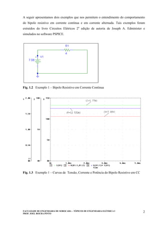 FACULDADE DE ENGENHARIA DE SOROCABA – TÓPICOS DE ENGENHARIA ELÉTRICA I
PROF. JOEL ROCHA PINTO
2
A seguir apresentamos dois exemplos que nos permitem o entendimento do comportamento
do bipolo resistivo em corrente contínua e em corrente alternada. Tais exemplos foram
extraídos do livro Circuitos Elétricos 2a
edição de autoria de Joseph A. Edminister e
simulados no software PSPICE.
Fig. 1.2 Exemplo 1 – Bipolo Resistivo em Corrente Contínua
Fig. 1.3 Exemplo 1 – Curvas de Tensão, Corrente e Potência do Bipolo Resistivo em CC
 